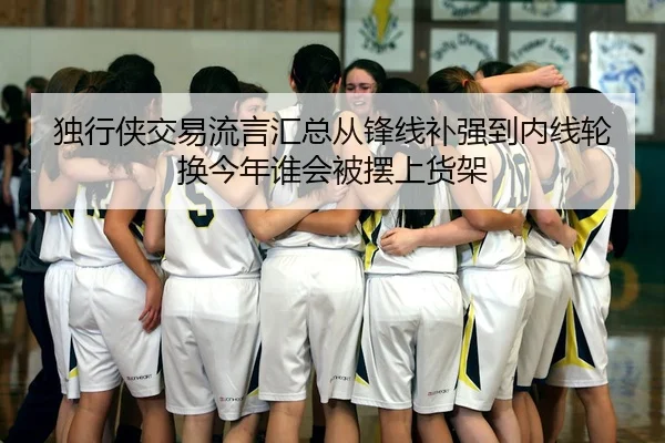 独行侠交易流言汇总从锋线补强到内线轮换今年谁会被摆上货架